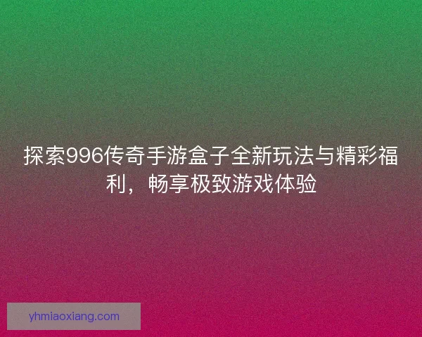 探索996传奇手游盒子全新玩法与精彩福利，畅享极致游戏体验