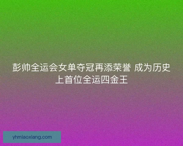 彭帅全运会女单夺冠再添荣誉 成为历史上首位全运四金王